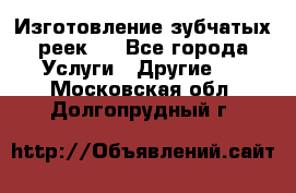 Изготовление зубчатых реек . - Все города Услуги » Другие   . Московская обл.,Долгопрудный г.